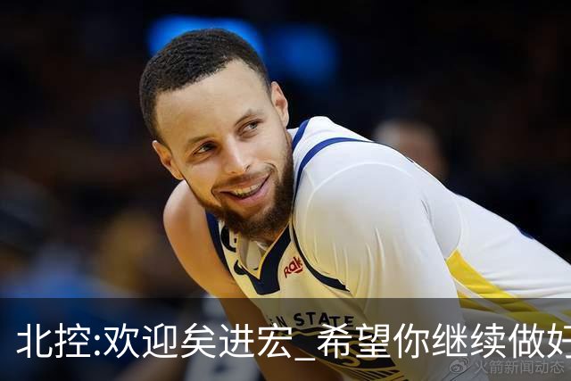 北控:欢迎矣进宏 希望你继续做好篮球推广工作